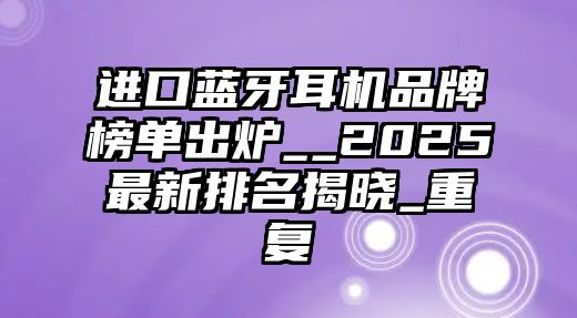 進口藍牙耳機品牌榜單出爐__2025最新排名揭曉_重復