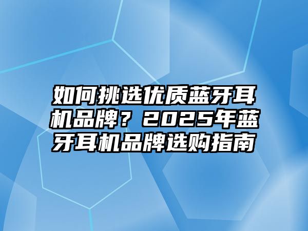 如何挑選優(yōu)質(zhì)藍牙耳機品牌？2025年藍牙耳機品牌選購指南