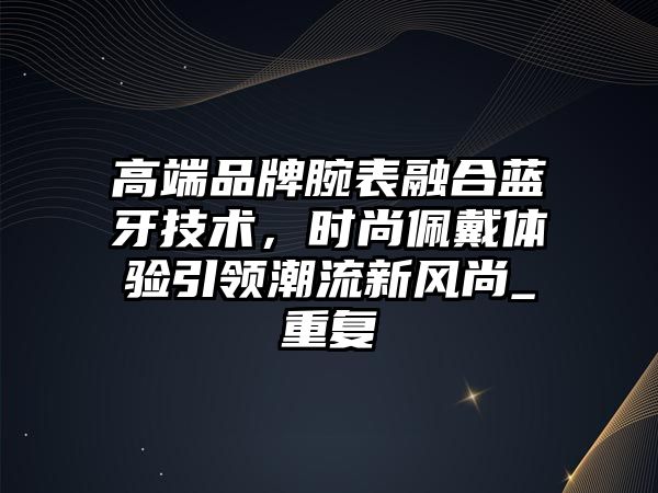 高端品牌腕表融合藍(lán)牙技術(shù)，時(shí)尚佩戴體驗(yàn)引領(lǐng)潮流新風(fēng)尚_重復(fù)