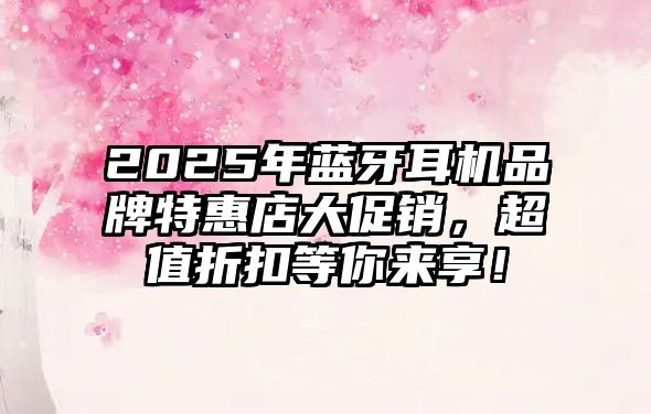 2025年藍牙耳機品牌特惠店大促銷，超值折扣等你來享！