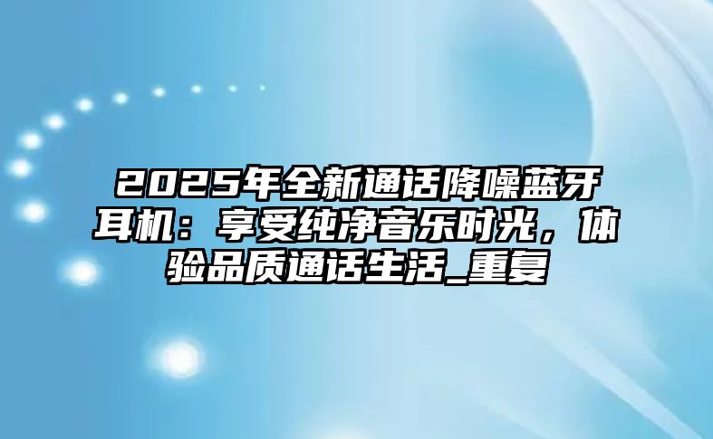 2025年全新通話降噪藍(lán)牙耳機(jī)：享受純凈音樂時(shí)光，體驗(yàn)品質(zhì)通話生活_重復(fù)