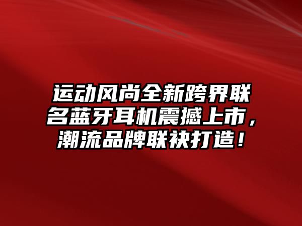 運(yùn)動(dòng)風(fēng)尚全新跨界聯(lián)名藍(lán)牙耳機(jī)震撼上市，潮流品牌聯(lián)袂打造！