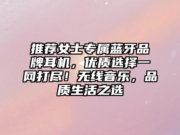 推薦女士專屬藍(lán)牙品牌耳機(jī)，優(yōu)質(zhì)選擇一網(wǎng)打盡！無線音樂，品質(zhì)生活之選
