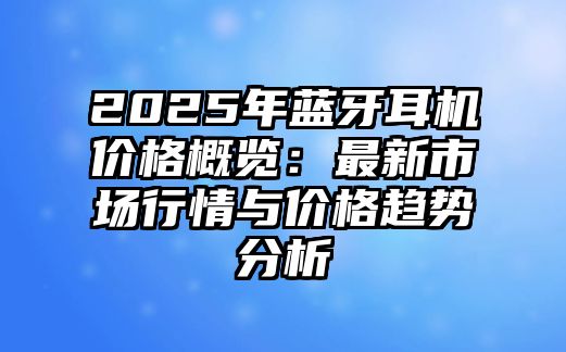 2025年藍牙耳機價格概覽：最新市場行情與價格趨勢分析