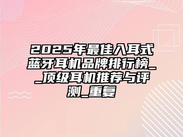 2025年最佳入耳式藍(lán)牙耳機(jī)品牌排行榜__頂級(jí)耳機(jī)推薦與評(píng)測(cè)_重復(fù)